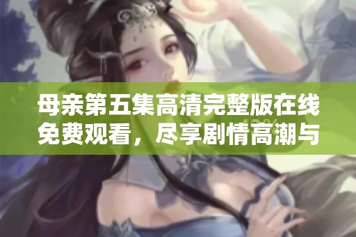 母亲第五集高清完整版在线免费观看，尽享剧情高潮与情感交织