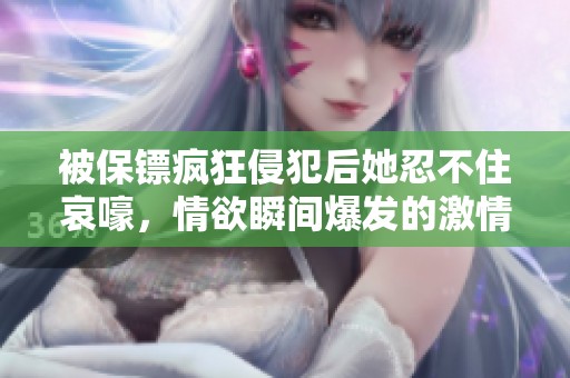 被保镖疯狂侵犯后她忍不住哀嚎，情欲瞬间爆发的激情故事