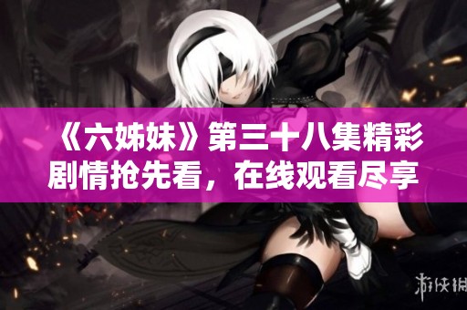 《六姊妹》第三十八集精彩剧情抢先看，在线观看尽享精彩内容与感人情节