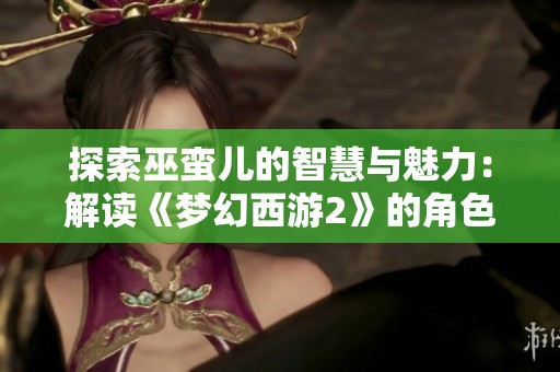 探索巫蛮儿的智慧与魅力：解读《梦幻西游2》的角色平衡与玩法乐趣