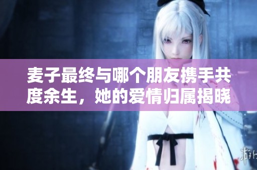 麦子最终与哪个朋友携手共度余生，她的爱情归属揭晓了