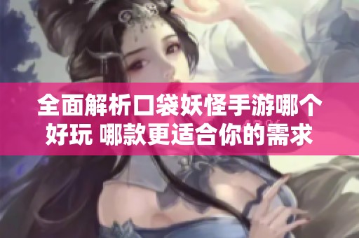 全面解析口袋妖怪手游哪个好玩 哪款更适合你的需求