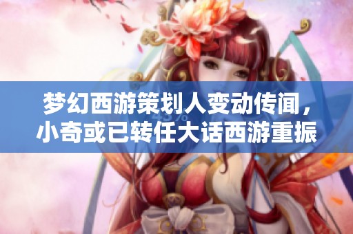 梦幻西游策划人变动传闻，小奇或已转任大话西游重振经典