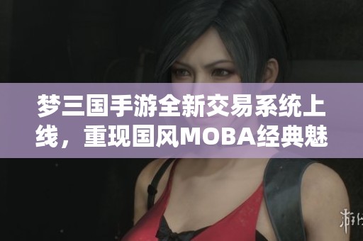 梦三国手游全新交易系统上线，重现国风MOBA经典魅力体验