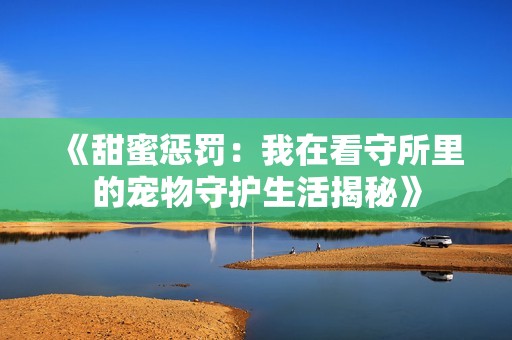 《甜蜜惩罚：我在看守所里的宠物守护生活揭秘》