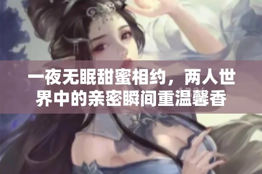 一夜无眠甜蜜相约，两人世界中的亲密瞬间重温馨香