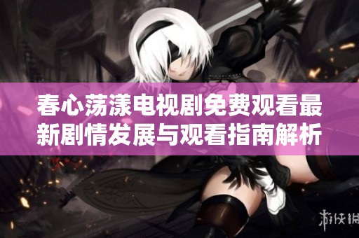 春心荡漾电视剧免费观看最新剧情发展与观看指南解析