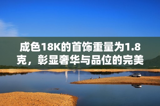 成色18K的首饰重量为1.8克，彰显奢华与品位的完美结合