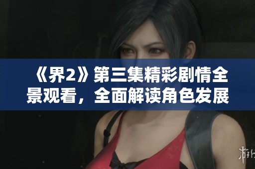 《界2》第三集精彩剧情全景观看，全面解读角色发展与故事进程