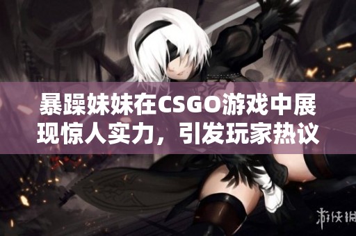 暴躁妹妹在CSGO游戏中展现惊人实力，引发玩家热议与关注