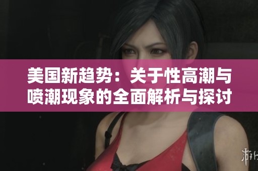美国新趋势：关于性高潮与喷潮现象的全面解析与探讨