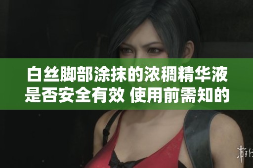 白丝脚部涂抹的浓稠精华液是否安全有效 使用前需知的注意事项揭示