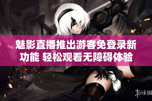 魅影直播推出游客免登录新功能 轻松观看无障碍体验