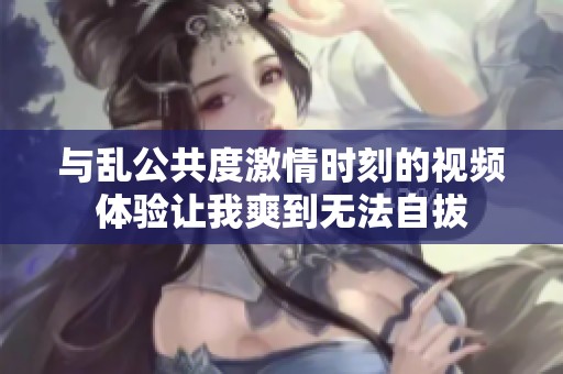 与乱公共度激情时刻的视频体验让我爽到无法自拔