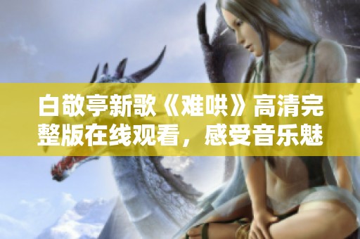白敬亭新歌《难哄》高清完整版在线观看，感受音乐魅力与情感共鸣