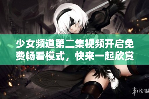 少女频道第二集视频开启免费畅看模式，快来一起欣赏吧！