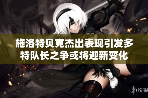 施洛特贝克杰出表现引发多特队长之争或将迎新变化