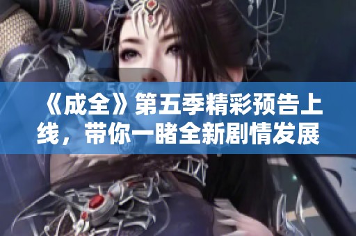 《成全》第五季精彩预告上线，带你一睹全新剧情发展与角色变化