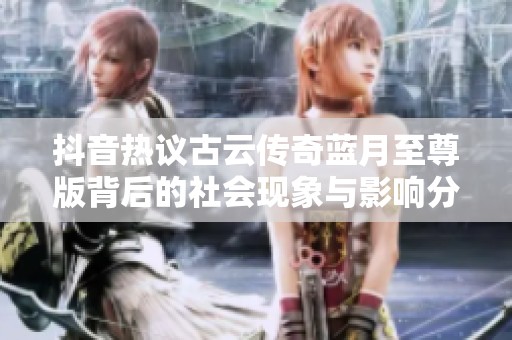 抖音热议古云传奇蓝月至尊版背后的社会现象与影响分析