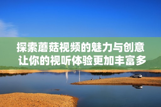 探索蘑菇视频的魅力与创意 让你的视听体验更加丰富多彩