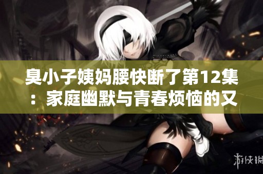 臭小子姨妈腰快断了第12集：家庭幽默与青春烦恼的又一次碰撞