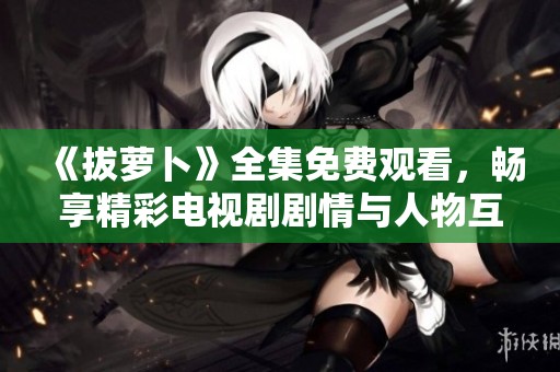 《拔萝卜》全集免费观看，畅享精彩电视剧剧情与人物互动体验