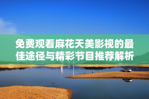 免费观看麻花天美影视的最佳途径与精彩节目推荐解析