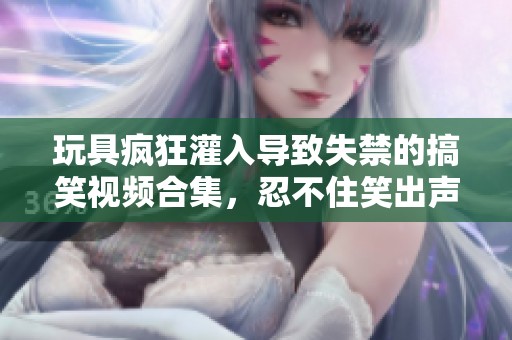 玩具疯狂灌入导致失禁的搞笑视频合集，忍不住笑出声来！
