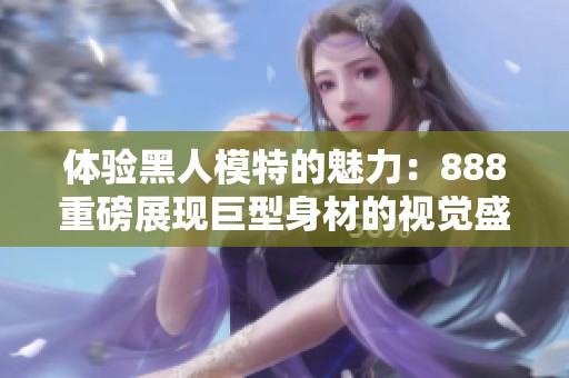 体验黑人模特的魅力：888重磅展现巨型身材的视觉盛宴