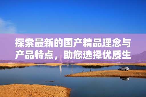 探索最新的国产精品理念与产品特点，助您选择优质生活用品