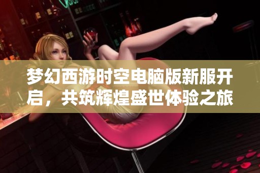 梦幻西游时空电脑版新服开启，共筑辉煌盛世体验之旅