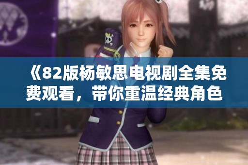 《82版杨敏思电视剧全集免费观看，带你重温经典角色与感人故事》
