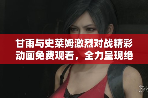 甘雨与史莱姆激烈对战精彩动画免费观看，全力呈现绝美战斗场面
