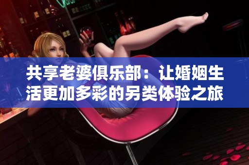 共享老婆俱乐部：让婚姻生活更加多彩的另类体验之旅