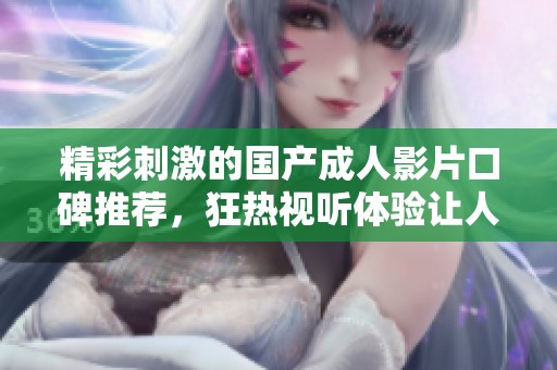 精彩刺激的国产成人影片口碑推荐，狂热视听体验让人欲罢不能