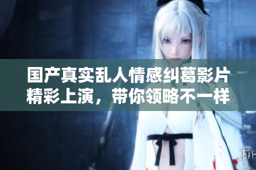 国产真实乱人情感纠葛影片精彩上演，带你领略不一样的爱情故事