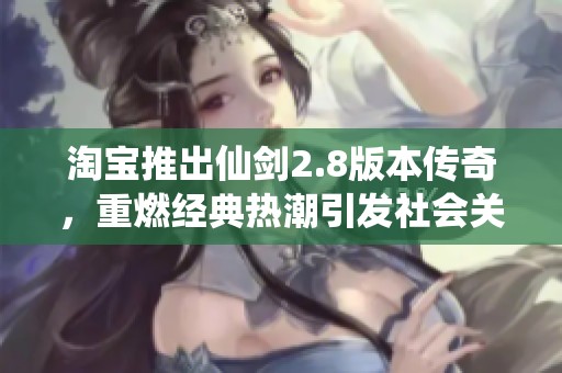 淘宝推出仙剑2.8版本传奇，重燃经典热潮引发社会关注