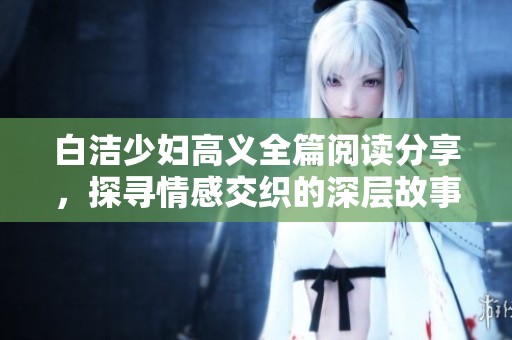 白洁少妇高义全篇阅读分享，探寻情感交织的深层故事与人物命运