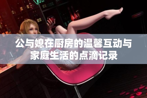 公与媳在厨房的温馨互动与家庭生活的点滴记录