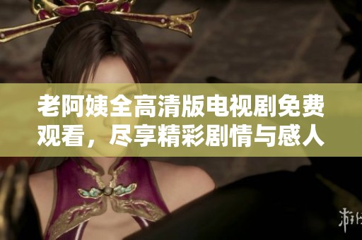 老阿姨全高清版电视剧免费观看，尽享精彩剧情与感人故事