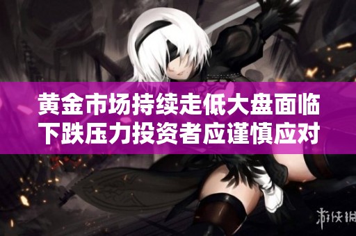 黄金市场持续走低大盘面临下跌压力投资者应谨慎应对