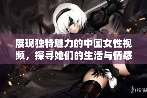展现独特魅力的中国女性视频，探寻她们的生活与情感故事
