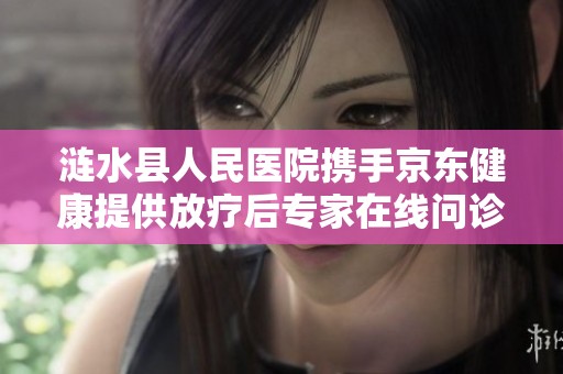 涟水县人民医院携手京东健康提供放疗后专家在线问诊服务