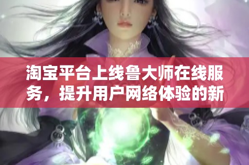 淘宝平台上线鲁大师在线服务，提升用户网络体验的新时代开启