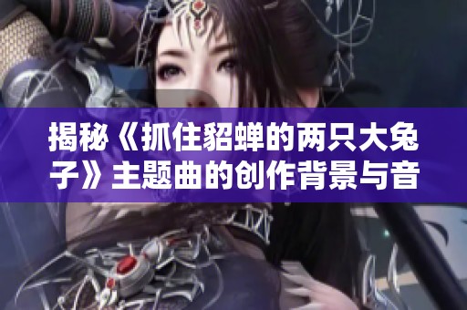 揭秘《抓住貂蝉的两只大兔子》主题曲的创作背景与音乐风格