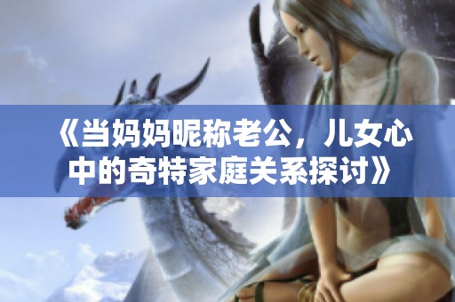 《当妈妈昵称老公，儿女心中的奇特家庭关系探讨》