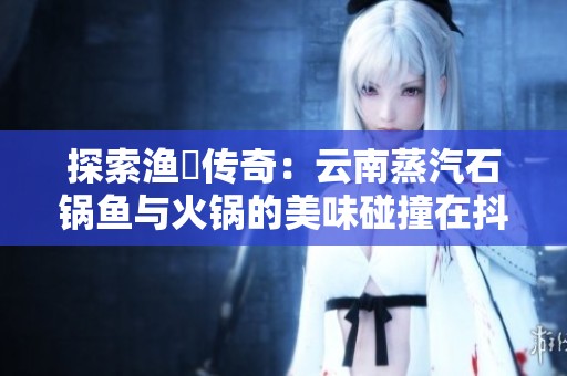 探索渔珺传奇：云南蒸汽石锅鱼与火锅的美味碰撞在抖音上绽放