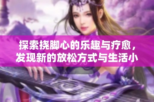 探索挠脚心的乐趣与疗愈，发现新的放松方式与生活小技巧