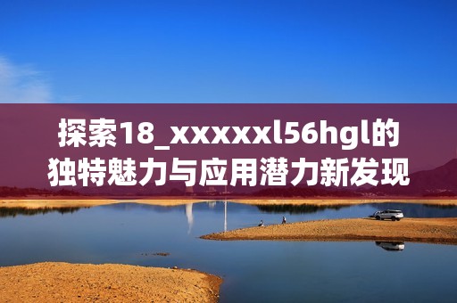 探索18_xxxxxl56hgl的独特魅力与应用潜力新发现