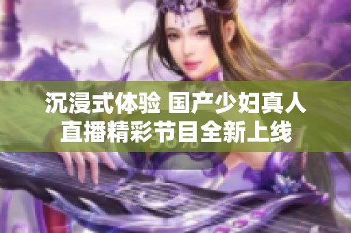 沉浸式体验 国产少妇真人直播精彩节目全新上线